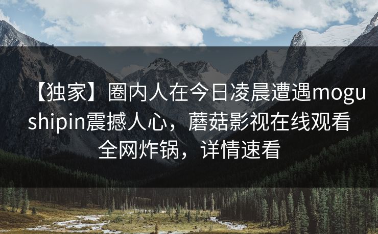 【独家】圈内人在今日凌晨遭遇mogushipin震撼人心,蘑菇影视在线观看全网炸锅,详情速看 【独家】圈内人在今日凌晨遭遇mogushipin震撼人心,蘑菇影视在线观看全网炸锅,详情速看