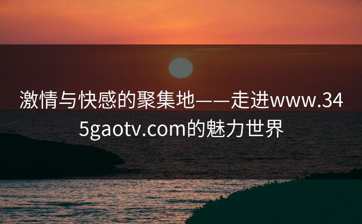 激情与快感的聚集地——走进www.345gaotv.com的魅力世界
