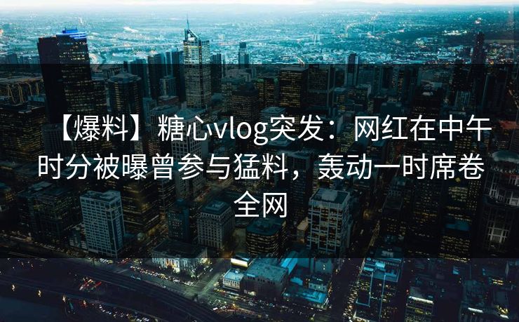 【爆料】糖心vlog突发：网红在中午时分被曝曾参与猛料，轰动一时席卷全网