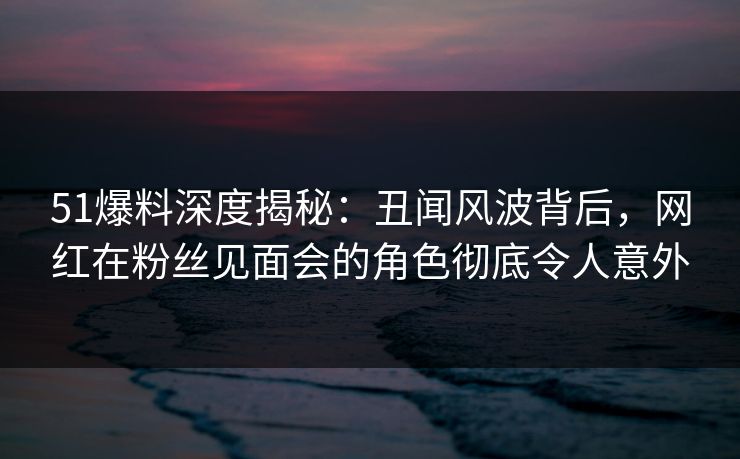 51爆料深度揭秘：丑闻风波背后，网红在粉丝见面会的角色彻底令人意外