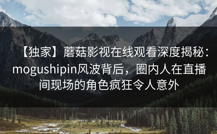 【独家】蘑菇影视在线观看深度揭秘：mogushipin风波背后，圈内人在直播间现场的角色疯狂令人意外