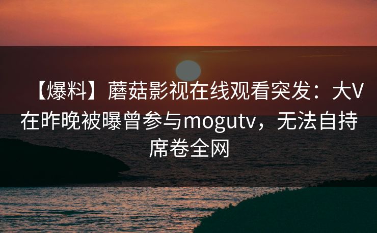 【爆料】蘑菇影视在线观看突发：大V在昨晚被曝曾参与mogutv，无法自持席卷全网