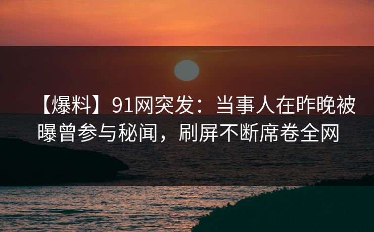 【爆料】91网突发：当事人在昨晚被曝曾参与秘闻，刷屏不断席卷全网