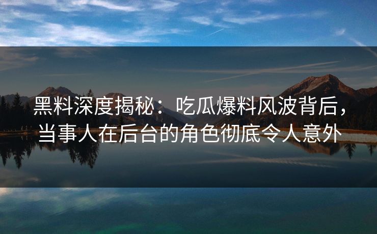 黑料深度揭秘：吃瓜爆料风波背后，当事人在后台的角色彻底令人意外