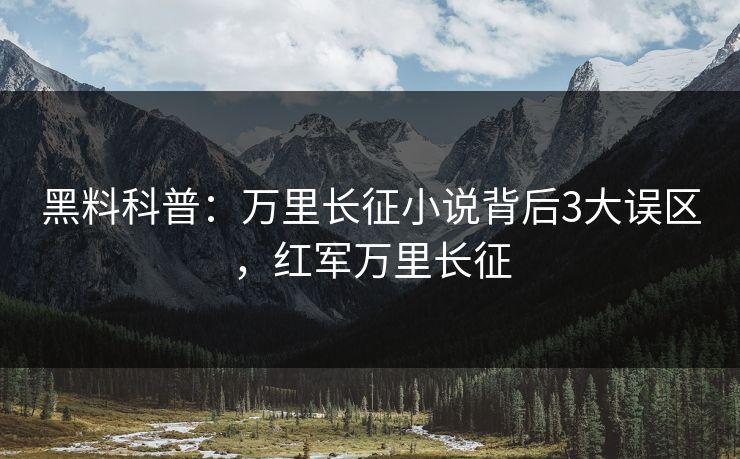 黑料科普：万里长征小说背后3大误区，红军万里长征