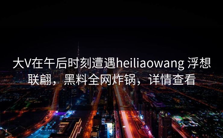 大V在午后时刻遭遇heiliaowang 浮想联翩，黑料全网炸锅，详情查看