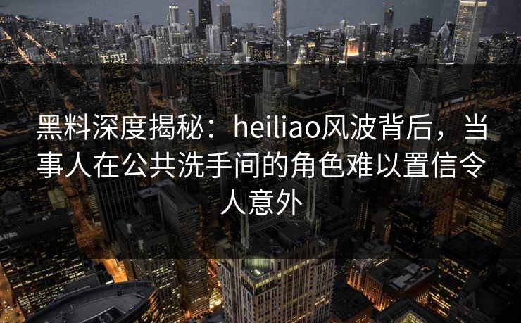黑料深度揭秘:heiliao风波背后,当事人在公共洗手间的角色难以置信令人意外 黑料深度揭秘:heiliao风波背后,当事人在公共洗手间的角色难以置信令人意外