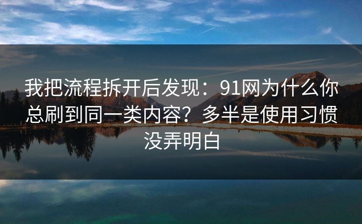 我把流程拆开后发现：91网为什么你总刷到同一类内容？多半是使用习惯没弄明白