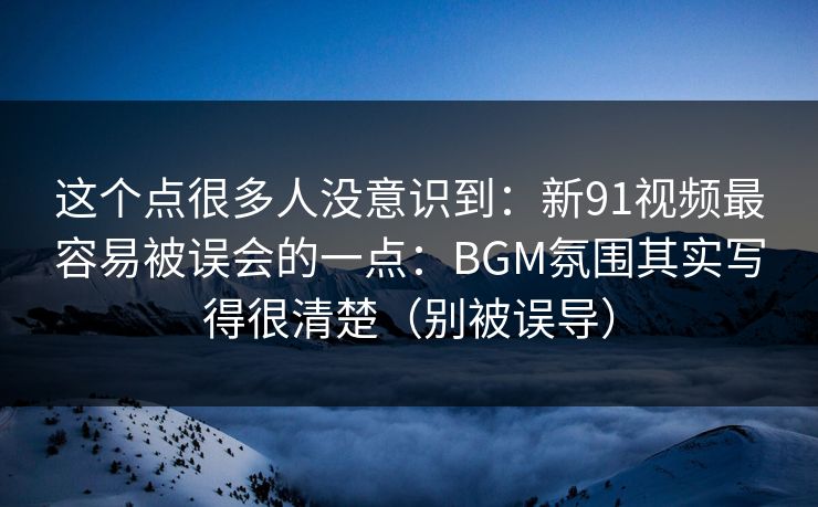 这个点很多人没意识到：新91视频最容易被误会的一点：BGM氛围其实写得很清楚（别被误导）