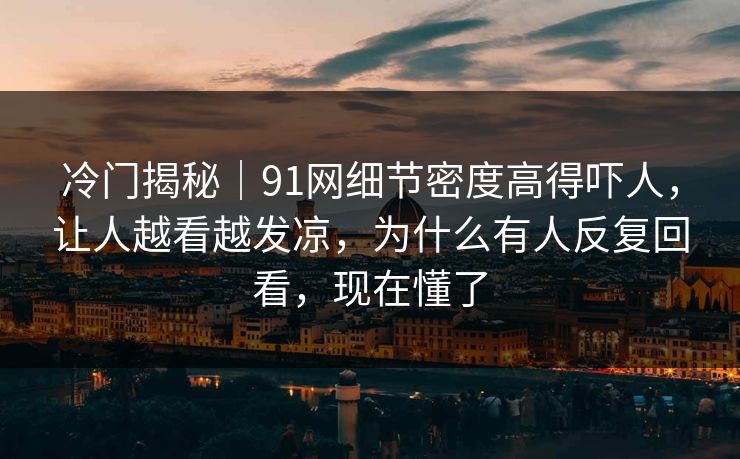 冷门揭秘｜91网细节密度高得吓人，让人越看越发凉，为什么有人反复回看，现在懂了