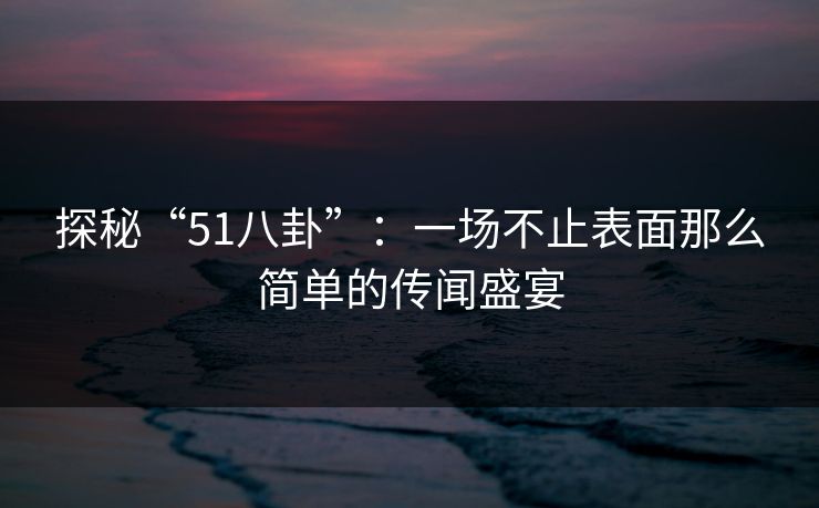 探秘“51八卦”：一场不止表面那么简单的传闻盛宴