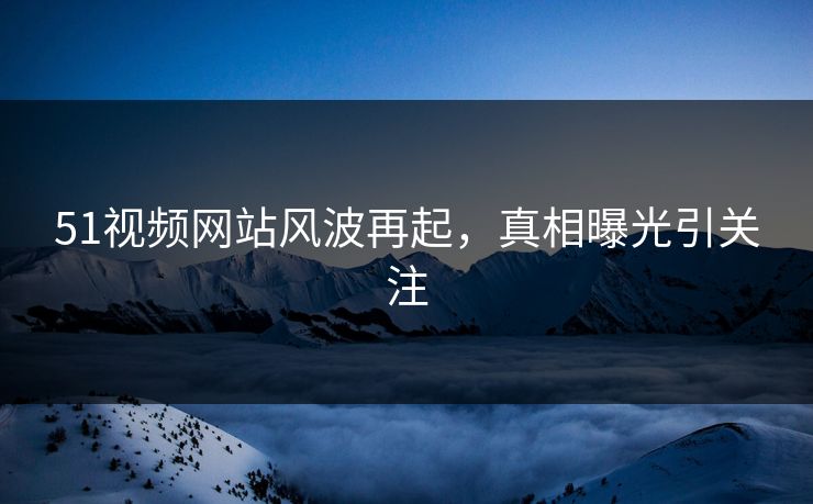51视频网站风波再起，真相曝光引关注